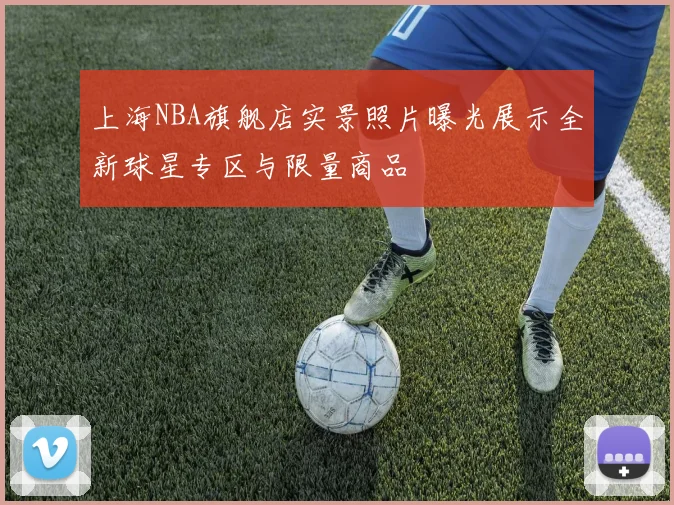 上海NBA旗舰店实景照片曝光展示全新球星专区与限量商品