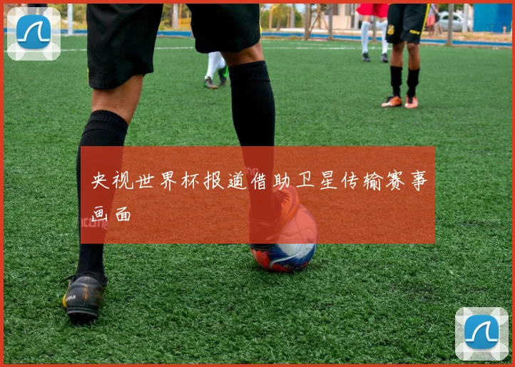 央视世界杯报道借助卫星传输赛事画面