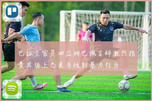 巴拉圭官员回应姆巴佩言辞激烈指责其场上态度与性别暴力行为