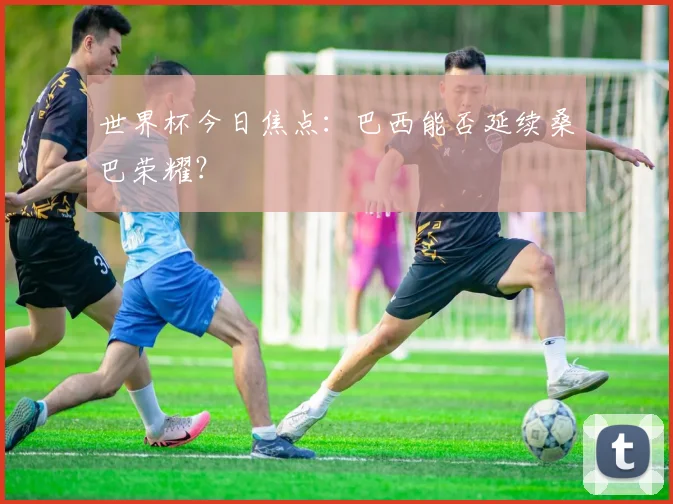 世界杯今日焦点：巴西能否延续桑巴荣耀？