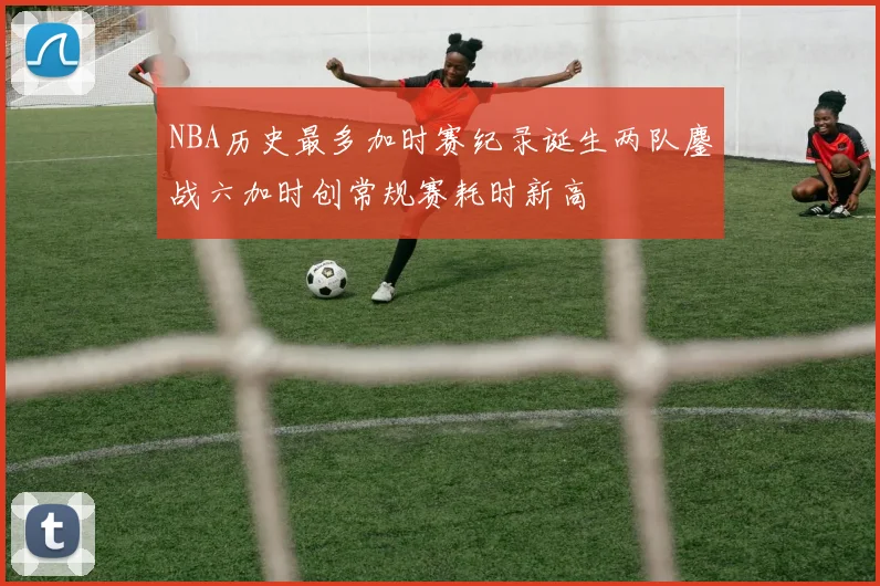 NBA历史最多加时赛纪录诞生两队鏖战六加时创常规赛耗时新高
