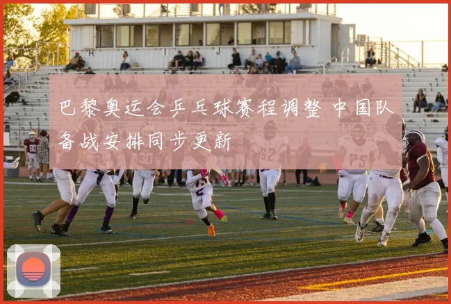 巴黎奥运会乒乓球赛程调整 中国队备战安排同步更新