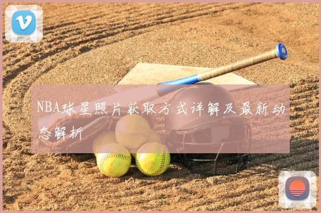 NBA球星照片获取方式详解及最新动态解析