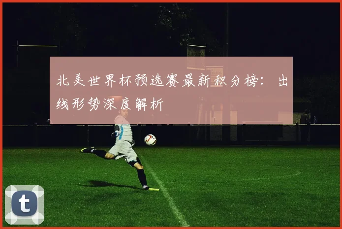 北美世界杯预选赛最新积分榜:出线形势深度解析
