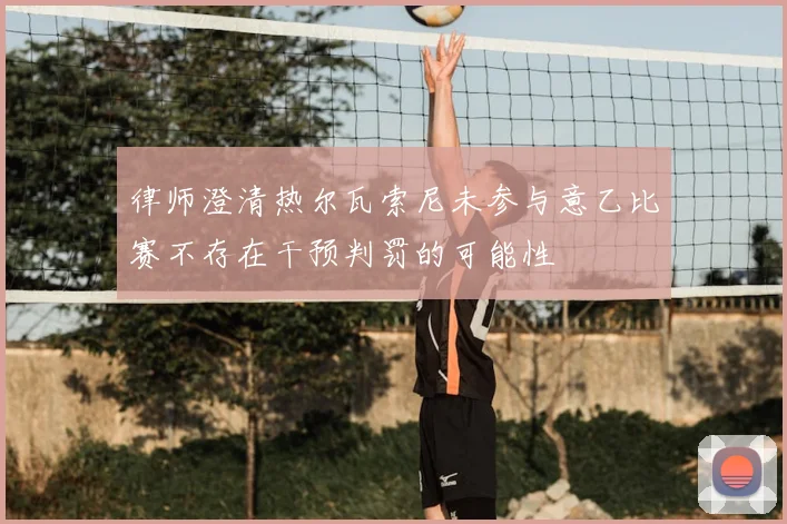律师澄清热尔瓦索尼未参与意乙比赛不存在干预判罚的可能性