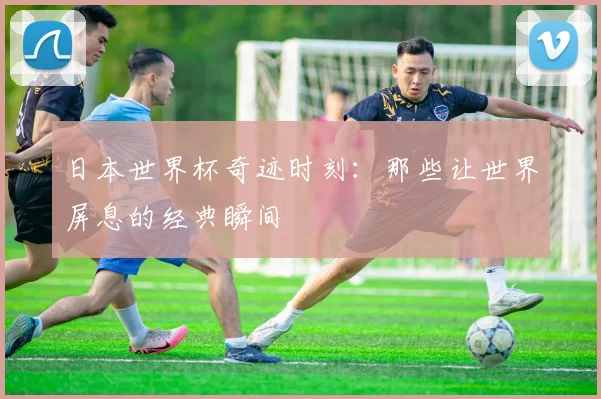 日本世界杯奇迹时刻：那些让世界屏息的经典瞬间