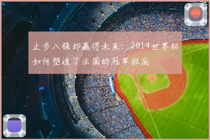 止步八强却赢得未来:2014世界杯如何塑造了法国的冠军班底