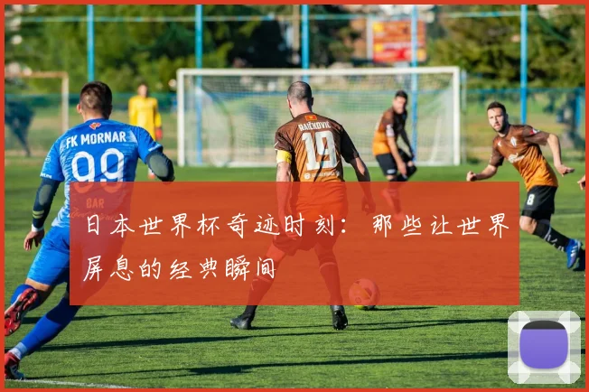 日本世界杯奇迹时刻:那些让世界屏息的经典瞬间