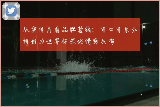 从宣传片看品牌营销:可口可乐如何借力世界杯深化情感共鸣